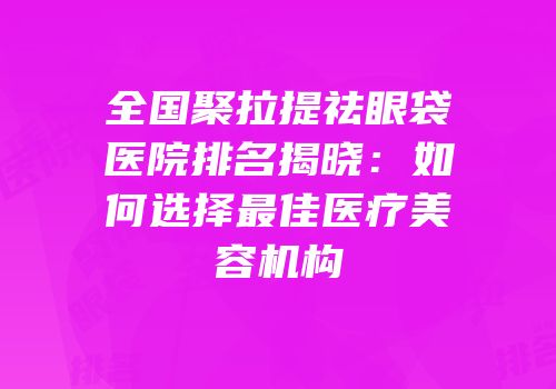 全国聚拉提祛眼袋医院排名揭晓：如何选择最佳医疗美容机构