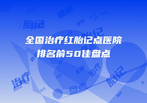 全国治疗红胎记点医院排名前50佳盘点