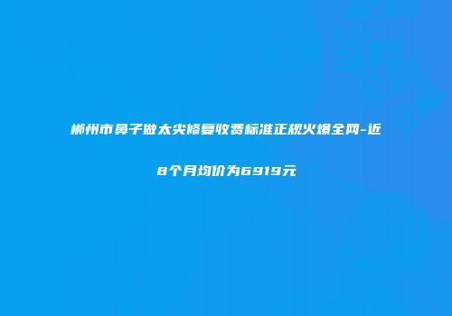 郴州市鼻子做太尖修复收费标准正规火爆全网-近8个月均价为6919元