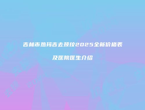 吉林市热玛吉去颈纹2025全新价格表及医院医生介绍