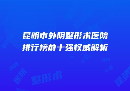 昆明市外阴整形术医院排行榜前十强权威解析