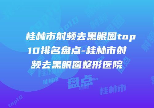 桂林市射频去黑眼圈top10排名盘点-桂林市射频去黑眼圈整形医院