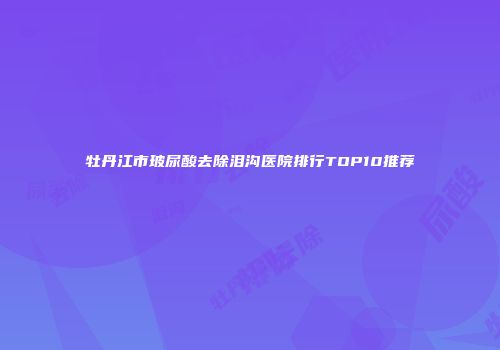 牡丹江市玻尿酸去除泪沟医院排行TOP10推荐