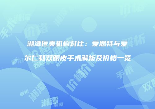 湘潭医美机构对比：爱思特与爱尔仁和双眼皮手术解析及价格一览