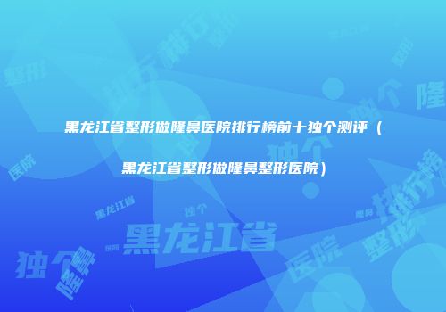 黑龙江省整形做隆鼻医院排行榜前十独个测评（黑龙江省整形做隆鼻整形医院）