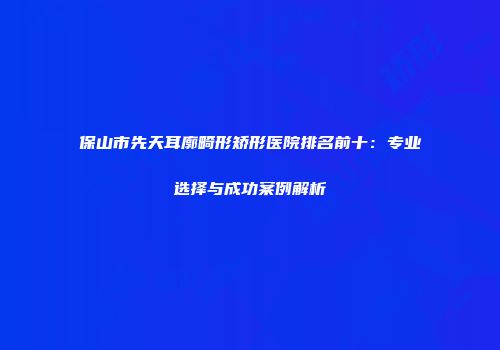 保山市先天耳廓畸形矫形医院排名前十：专业选择与成功案例解析