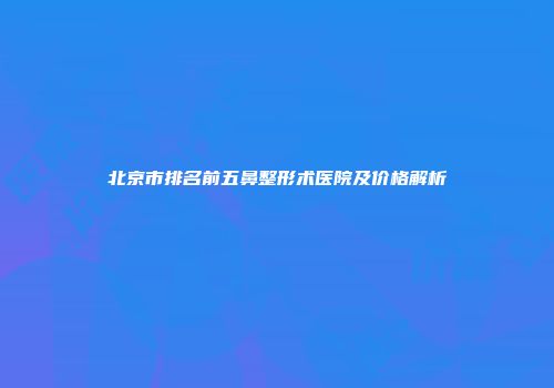 北京市排名前五鼻整形术医院及价格解析