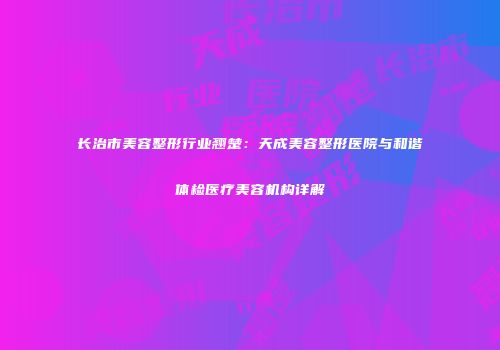 长治市美容整形行业翘楚：天成美容整形医院与和谐体检医疗美容机构详解