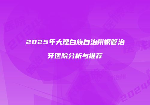 2025年大理白族自治州根管治牙医院分析与推荐