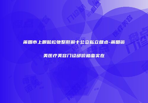 莆田市上眼睑松弛整形前十公立私立盘点-莆田薇美医疗美容门诊部价格蛮实在