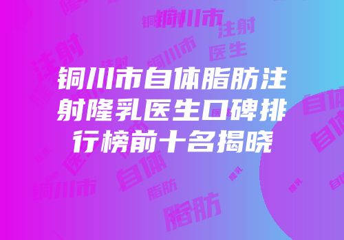铜川市自体脂肪注射隆乳医生口碑排行榜前十名揭晓