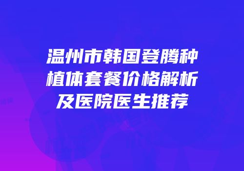温州市韩国登腾种植体套餐价格解析及医院医生推荐