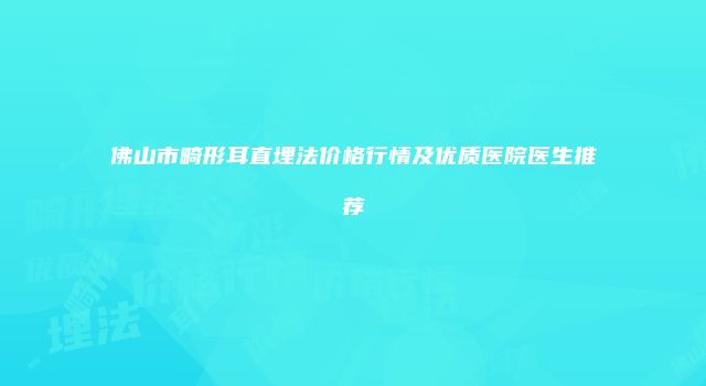 佛山市畸形耳直埋法价格行情及优质医院医生推荐
