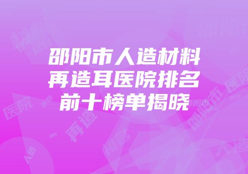 邵阳市人造材料再造耳医院排名前十榜单揭晓