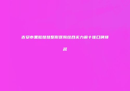 吉安市黑脸娃娃整形医院综合实力前十佳口碑排名