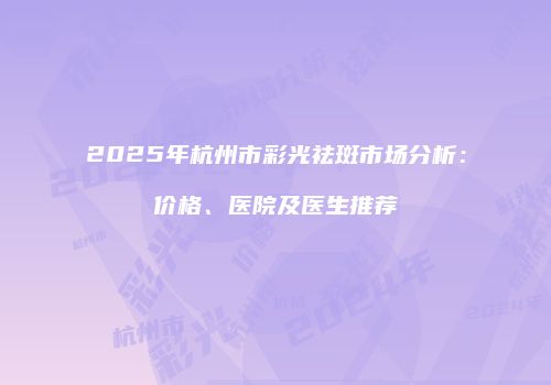 2025年杭州市彩光祛斑市场分析：价格、医院及医生推荐