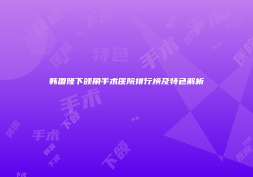 韩国隆下颌角手术医院排行榜及特色解析