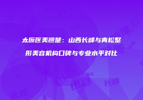 太原医美翘楚：山西长峰与青松整形美容机构口碑与专业水平对比
