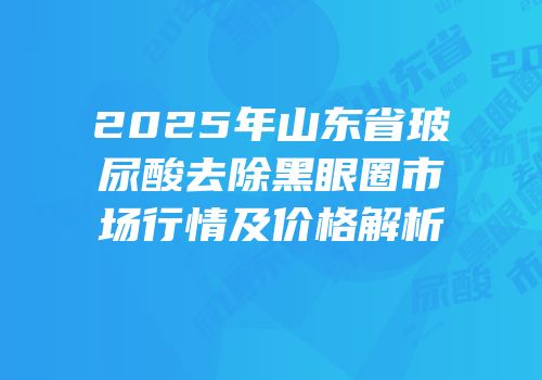 2025年山东省玻尿酸去除黑眼圈市场行情及价格解析