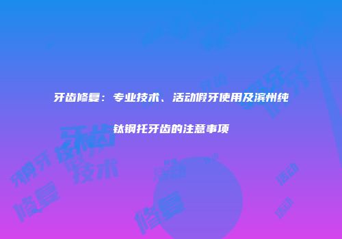 牙齿修复：专业技术、活动假牙使用及滨州纯钛钢托牙齿的注意事项