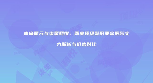 青岛丽元与柒星和悦：两家顶级整形美容医院实力解析与价格对比