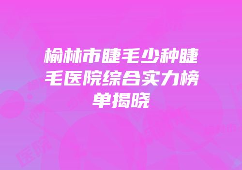 榆林市睫毛少种睫毛医院综合实力榜单揭晓