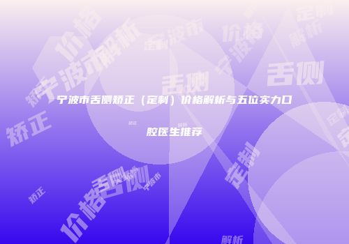 宁波市舌侧矫正（定制）价格解析与五位实力口腔医生推荐