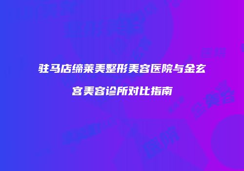 驻马店缔莱美整形美容医院与金玄宫美容诊所对比指南