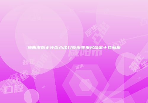 咸阳市矫正牙齿凸出口腔医生排名榜前十佳解析