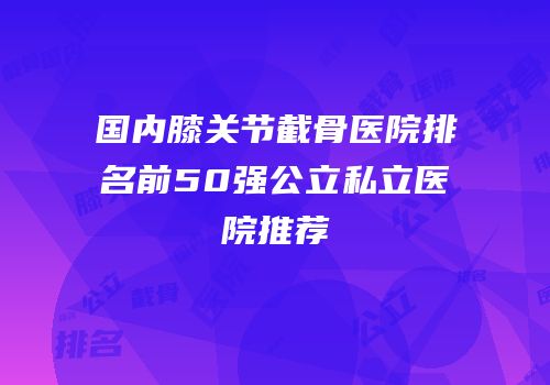 国内膝关节截骨医院排名前50强公立私立医院推荐