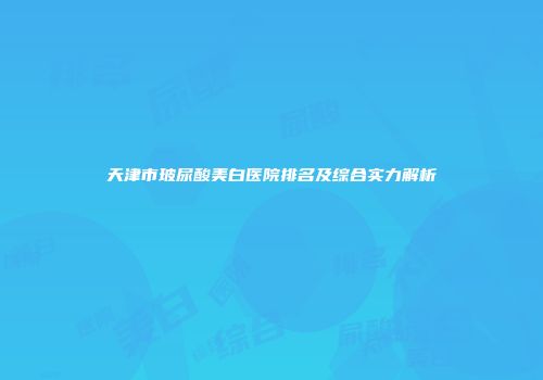 天津市玻尿酸美白医院排名及综合实力解析