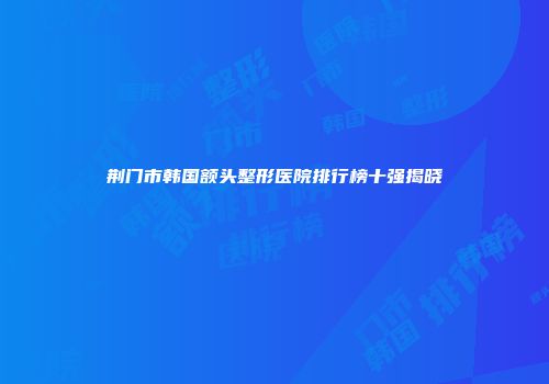 荆门市韩国额头整形医院排行榜十强揭晓
