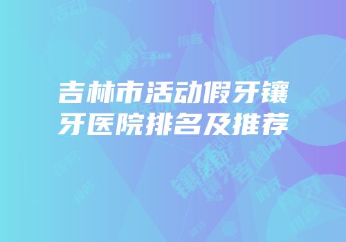 吉林市活动假牙镶牙医院排名及推荐