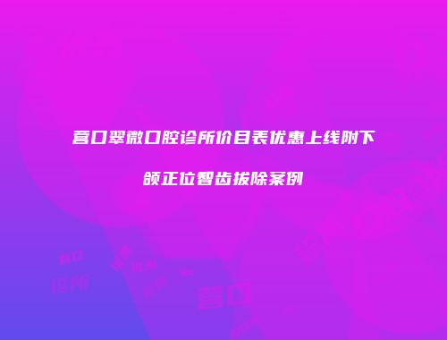 营口翠微口腔诊所价目表优惠上线附下颌正位智齿拔除案例