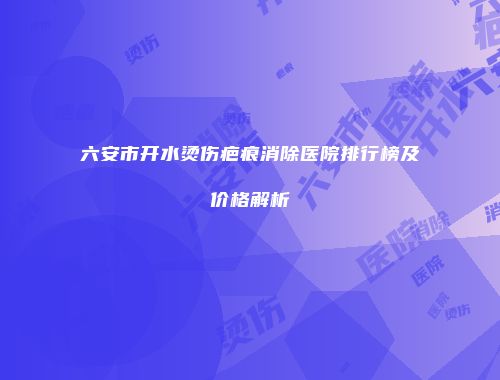六安市开水烫伤疤痕消除医院排行榜及价格解析