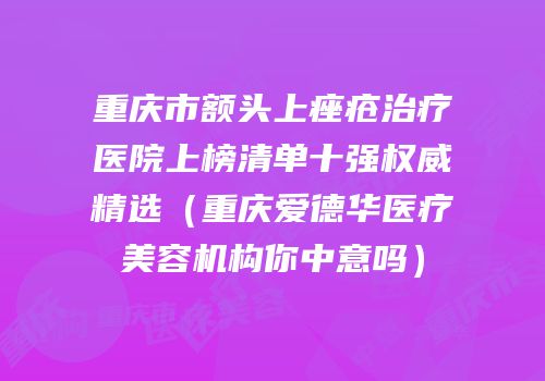 重庆市额头上痤疮治疗医院上榜清单十强权威精选（重庆爱德华医疗美容机构你中意吗）