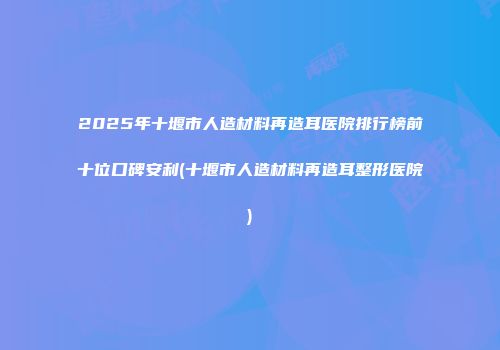 2025年十堰市人造材料再造耳医院排行榜前十位口碑安利(十堰市人造材料再造耳整形医院)