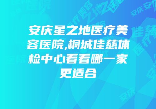 安庆星之地医疗美容医院,桐城佳慈体检中心看看哪一家更适合