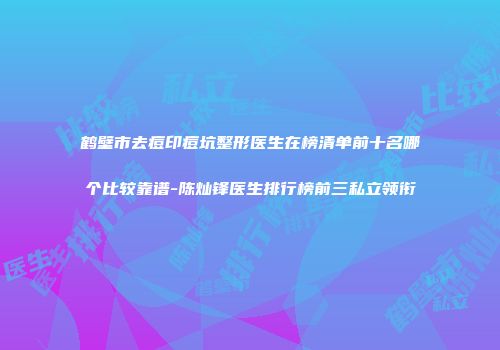 鹤壁市去痘印痘坑整形医生在榜清单前十名哪个比较靠谱-陈灿锋医生排行榜前三私立领衔