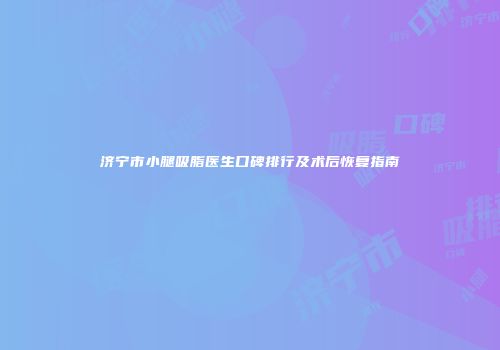 济宁市小腿吸脂医生口碑排行及术后恢复指南