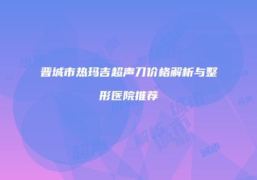 晋城市热玛吉超声刀价格解析与整形医院推荐