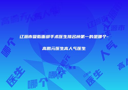 辽源市吸脂面部手术医生排名榜第一的是哪个-高鹏元医生高人气医生