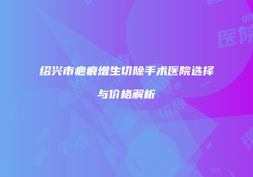 绍兴市疤痕增生切除手术医院选择与价格解析