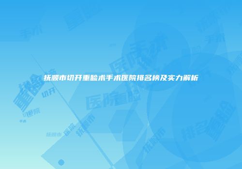 抚顺市切开重睑术手术医院排名榜及实力解析