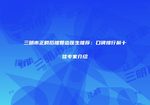 三明市正畸后推智齿医生推荐：口碑排行前十佳专家介绍