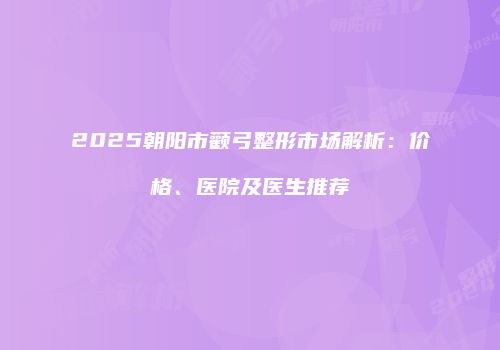 2025朝阳市颧弓整形市场解析：价格、医院及医生推荐