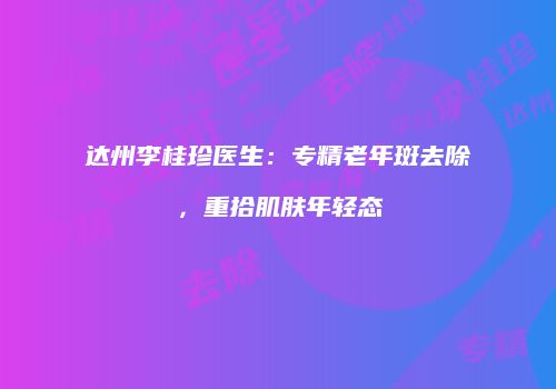 达州李桂珍医生：专精老年斑去除，重拾肌肤年轻态