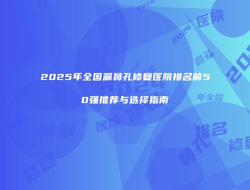 2025年全国漏鼻孔修复医院排名前50强推荐与选择指南