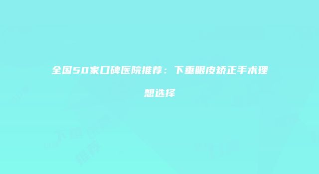全国50家口碑医院推荐：下垂眼皮矫正手术理想选择