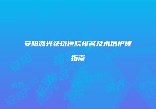 安阳激光祛斑医院排名及术后护理指南